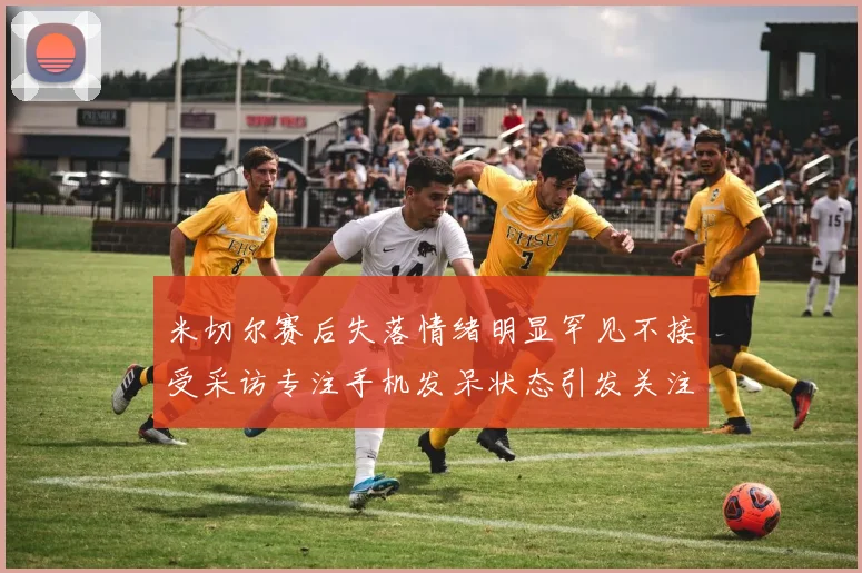 米切尔赛后失落情绪明显罕见不接受采访专注手机发呆状态引发关注