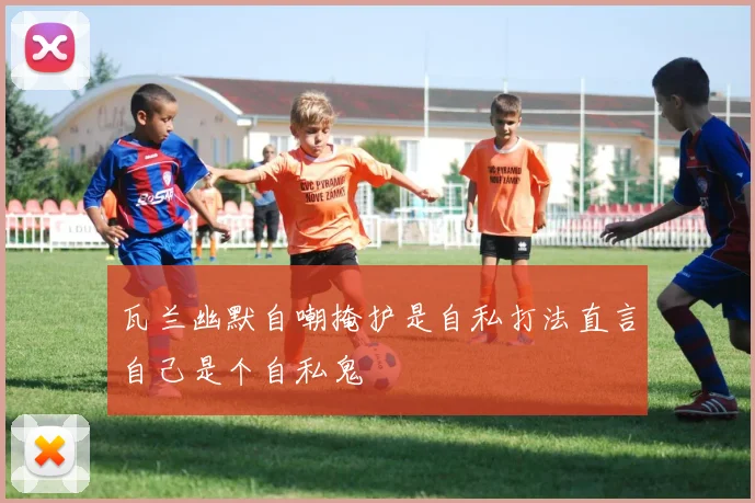 瓦兰幽默自嘲掩护是自私打法直言自己是个自私鬼