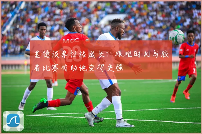 基德谈弗拉格成长：艰难时刻与胶着比赛将助他变得更强