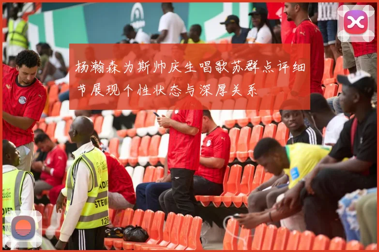 杨瀚森为斯帅庆生唱歌苏群点评细节展现个性状态与深厚关系