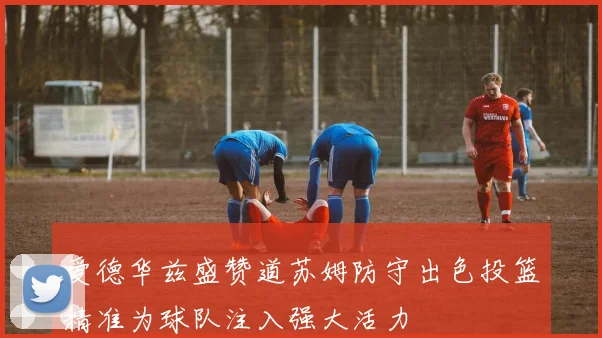 爱德华兹盛赞道苏姆防守出色投篮精准为球队注入强大活力