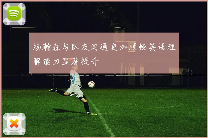 杨瀚森与队友沟通更加顺畅英语理解能力显著提升