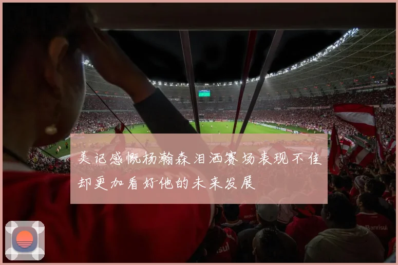 美记感慨杨瀚森泪洒赛场表现不佳却更加看好他的未来发展