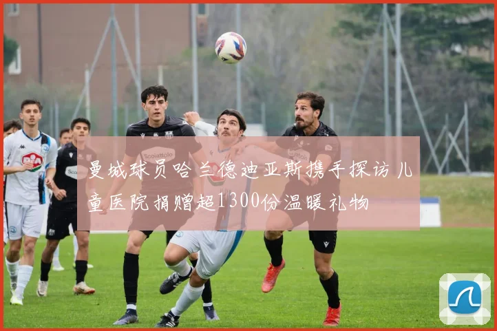 曼城球员哈兰德迪亚斯携手探访儿童医院捐赠超1300份温暖礼物