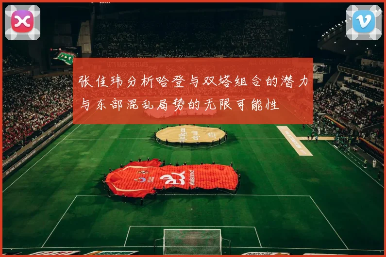 张佳玮分析哈登与双塔组合的潜力与东部混乱局势的无限可能性