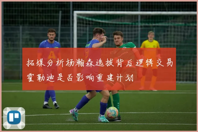 拓媒分析杨瀚森选拔背后逻辑交易霍勒迪是否影响重建计划