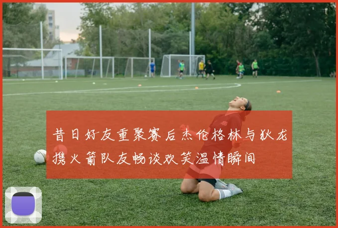 昔日好友重聚赛后杰伦格林与狄龙携火箭队友畅谈欢笑温情瞬间