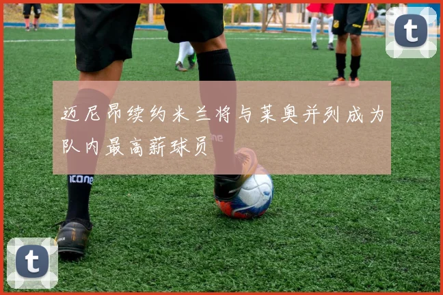 迈尼昂续约米兰将与莱奥并列成为队内最高薪球员