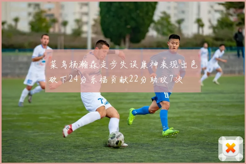 菜鸟杨瀚森走步失误康神表现出色砍下24分乐福贡献22分助攻7次