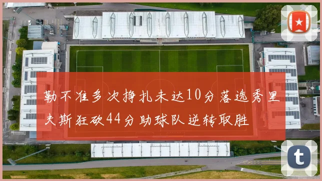 勒不准多次挣扎未达10分落选秀里夫斯狂砍44分助球队逆转取胜