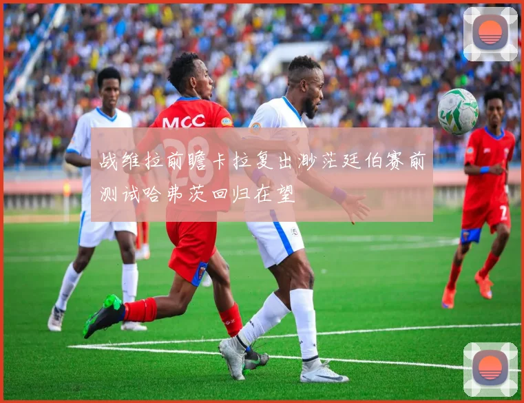 战维拉前瞻卡拉复出渺茫廷伯赛前测试哈弗茨回归在望