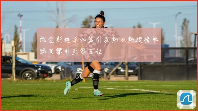 维金斯绝杀扣篮引发热议热搜榜单瞬间攀升至第五位