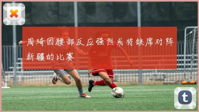 周琦因腰部反应强烈或将缺席对阵新疆的比赛