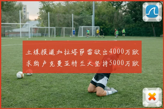 土媒报道加拉塔萨雷欲出4000万欧求购卢克曼亚特兰大坚持5000万欧要价