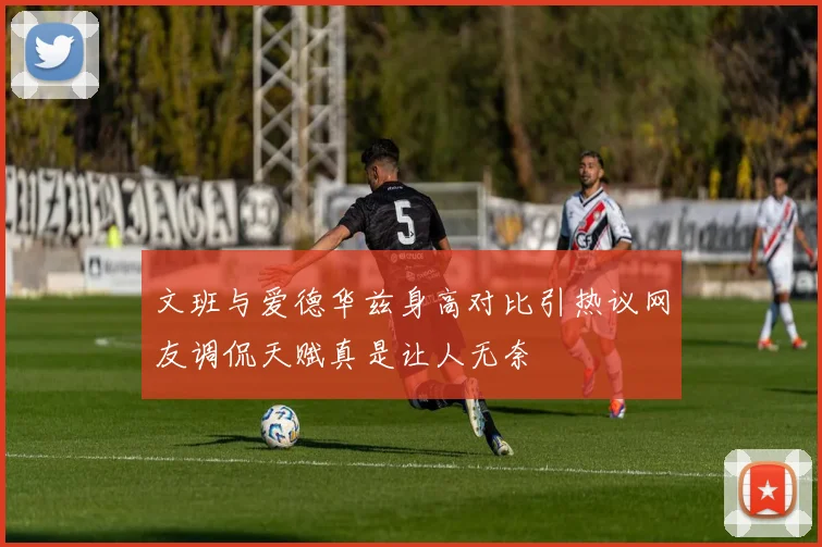 文班与爱德华兹身高对比引热议网友调侃天赋真是让人无奈