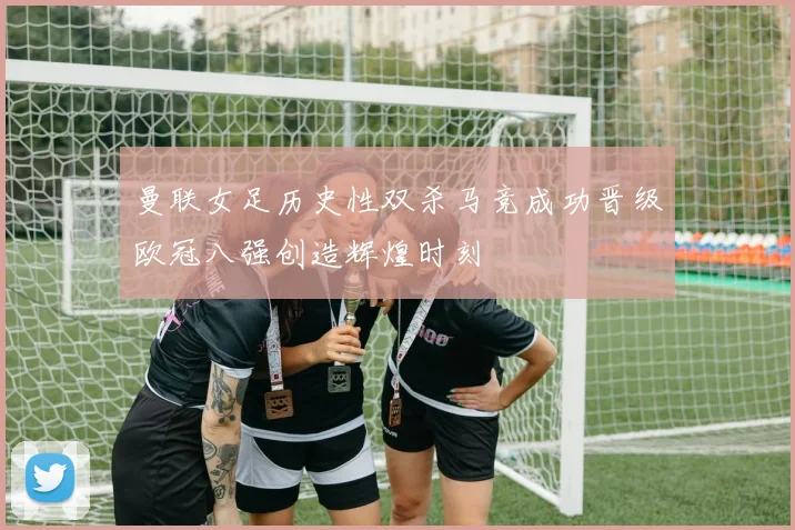 曼联女足历史性双杀马竞成功晋级欧冠八强创造辉煌时刻