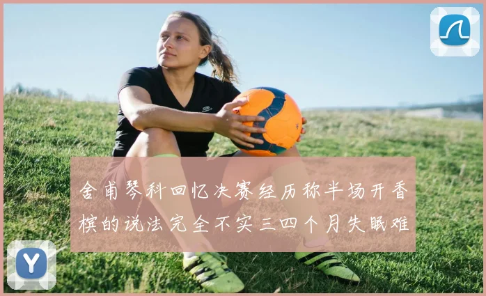 舍甫琴科回忆决赛经历称半场开香槟的说法完全不实三四个月失眠难以释怀