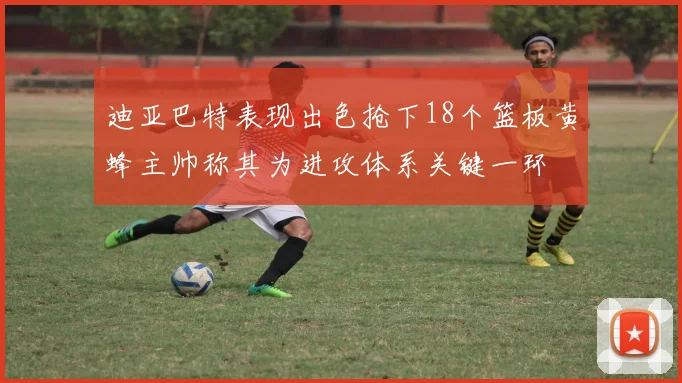 迪亚巴特表现出色抢下18个篮板黄蜂主帅称其为进攻体系关键一环