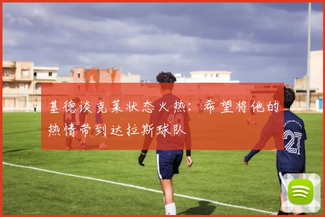 基德谈克莱状态火热：希望将他的热情带到达拉斯球队